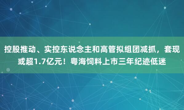 控股推动、实控东说念主和高管拟组团减抓，套现或超1.7亿元！粤海饲料上市三年纪迹低迷