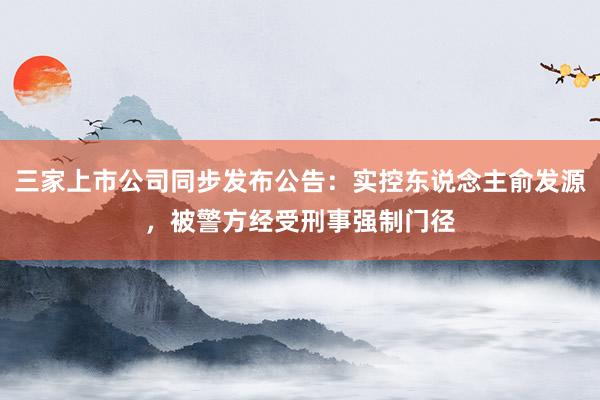 三家上市公司同步发布公告：实控东说念主俞发源，被警方经受刑事强制门径